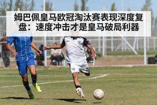 姆巴佩皇马欧冠淘汰赛表现深度复盘：速度冲击才是皇马破局利器